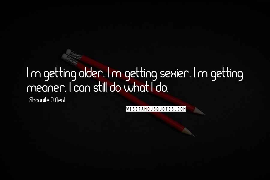 Shaquille O'Neal Quotes: I'm getting older. I'm getting sexier. I'm getting meaner. I can still do what I do.