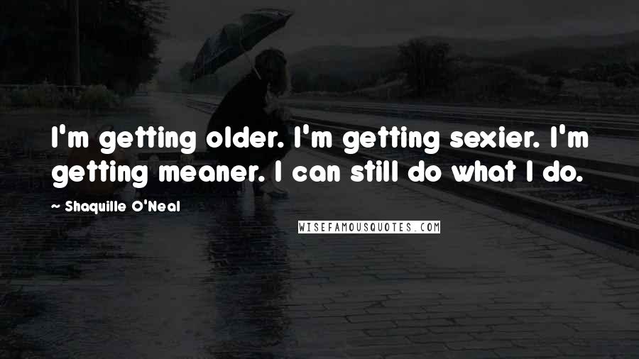 Shaquille O'Neal Quotes: I'm getting older. I'm getting sexier. I'm getting meaner. I can still do what I do.