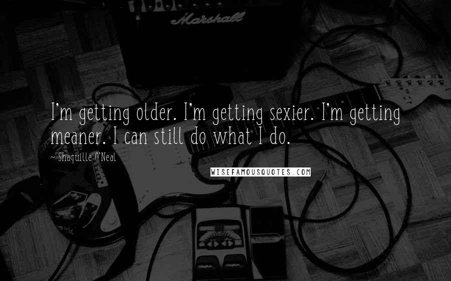 Shaquille O'Neal Quotes: I'm getting older. I'm getting sexier. I'm getting meaner. I can still do what I do.