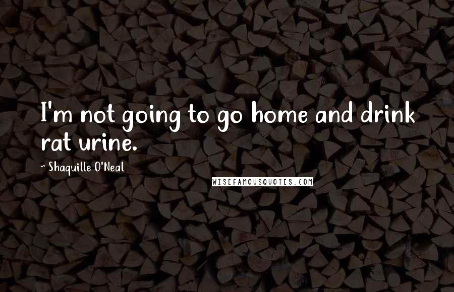 Shaquille O'Neal Quotes: I'm not going to go home and drink rat urine.