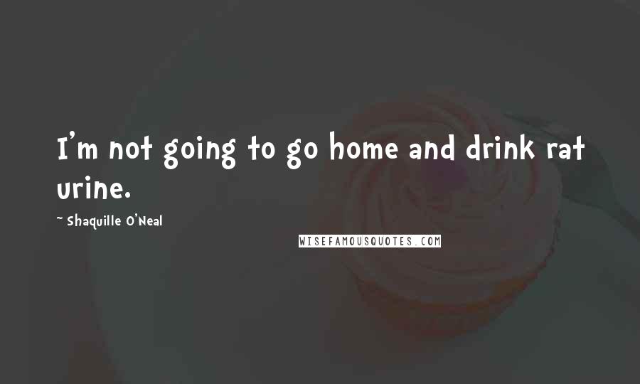 Shaquille O'Neal Quotes: I'm not going to go home and drink rat urine.