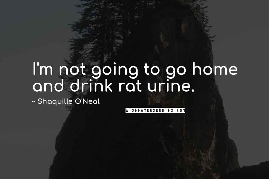 Shaquille O'Neal Quotes: I'm not going to go home and drink rat urine.