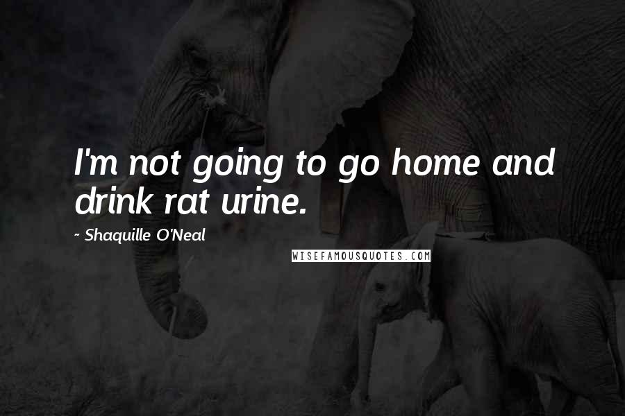Shaquille O'Neal Quotes: I'm not going to go home and drink rat urine.