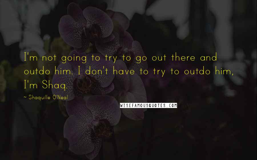 Shaquille O'Neal Quotes: I'm not going to try to go out there and outdo him. I don't have to try to outdo him, I'm Shaq.