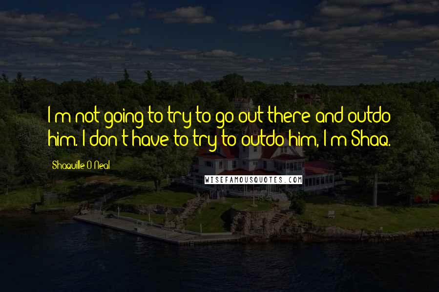 Shaquille O'Neal Quotes: I'm not going to try to go out there and outdo him. I don't have to try to outdo him, I'm Shaq.