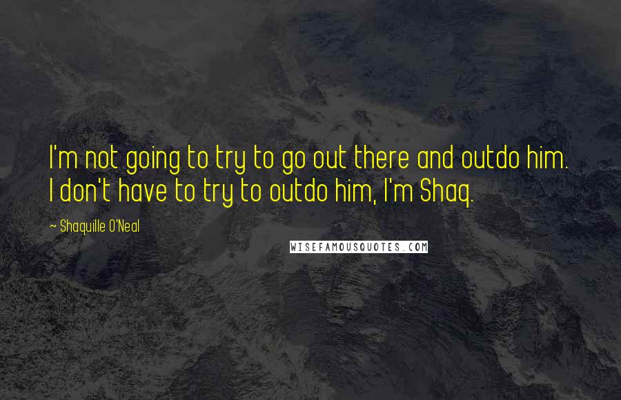 Shaquille O'Neal Quotes: I'm not going to try to go out there and outdo him. I don't have to try to outdo him, I'm Shaq.