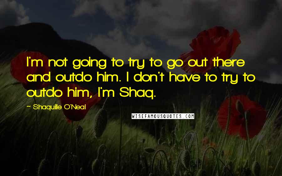 Shaquille O'Neal Quotes: I'm not going to try to go out there and outdo him. I don't have to try to outdo him, I'm Shaq.