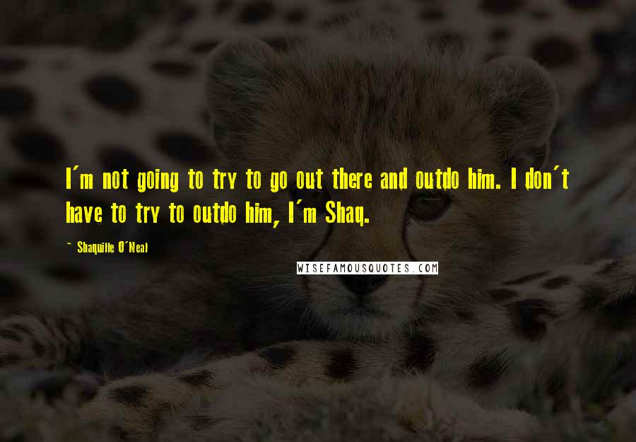 Shaquille O'Neal Quotes: I'm not going to try to go out there and outdo him. I don't have to try to outdo him, I'm Shaq.