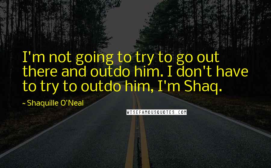 Shaquille O'Neal Quotes: I'm not going to try to go out there and outdo him. I don't have to try to outdo him, I'm Shaq.