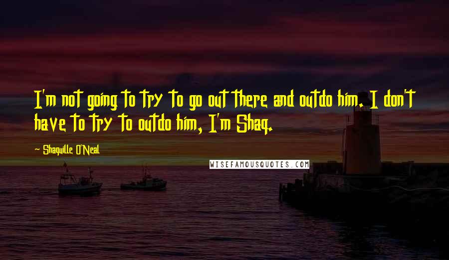 Shaquille O'Neal Quotes: I'm not going to try to go out there and outdo him. I don't have to try to outdo him, I'm Shaq.