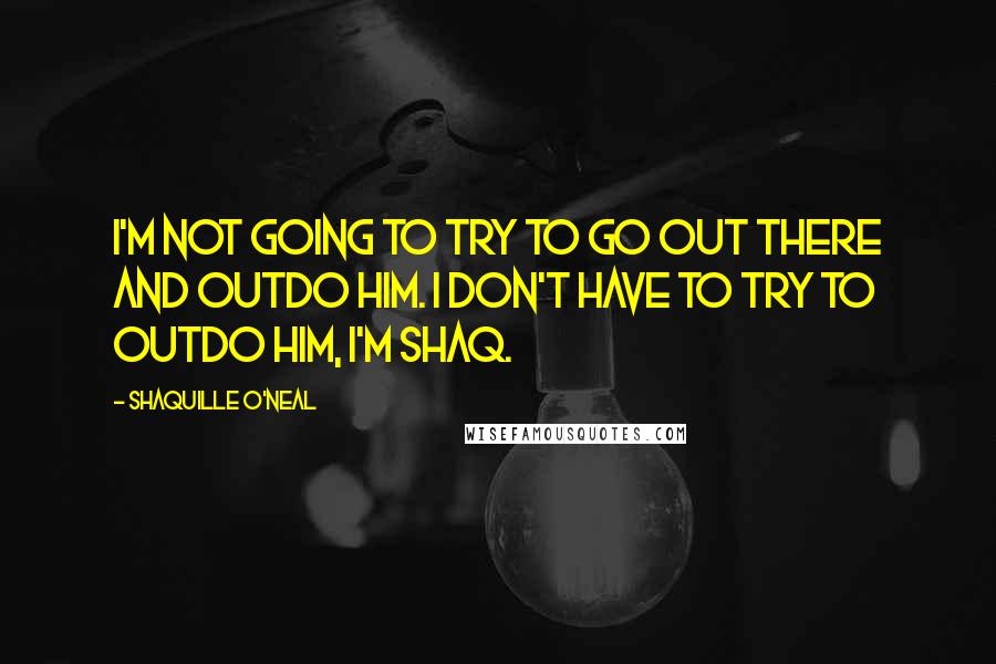 Shaquille O'Neal Quotes: I'm not going to try to go out there and outdo him. I don't have to try to outdo him, I'm Shaq.