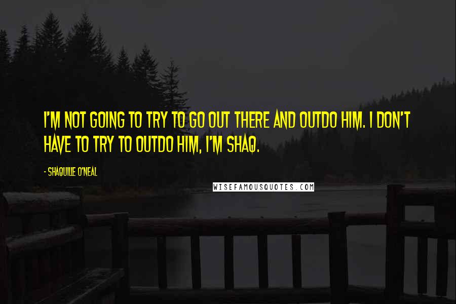 Shaquille O'Neal Quotes: I'm not going to try to go out there and outdo him. I don't have to try to outdo him, I'm Shaq.