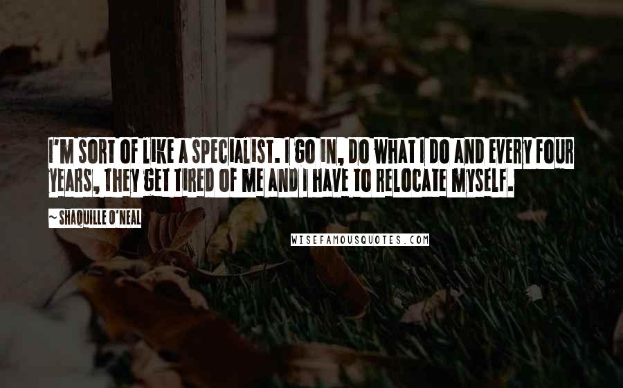 Shaquille O'Neal Quotes: I'm sort of like a specialist. I go in, do what I do and every four years, they get tired of me and I have to relocate myself.