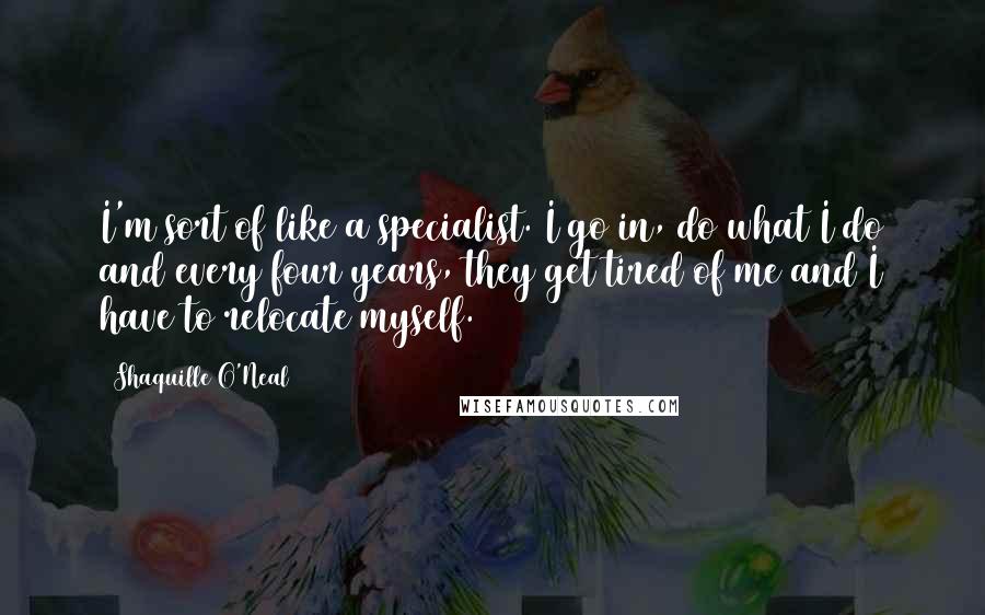 Shaquille O'Neal Quotes: I'm sort of like a specialist. I go in, do what I do and every four years, they get tired of me and I have to relocate myself.