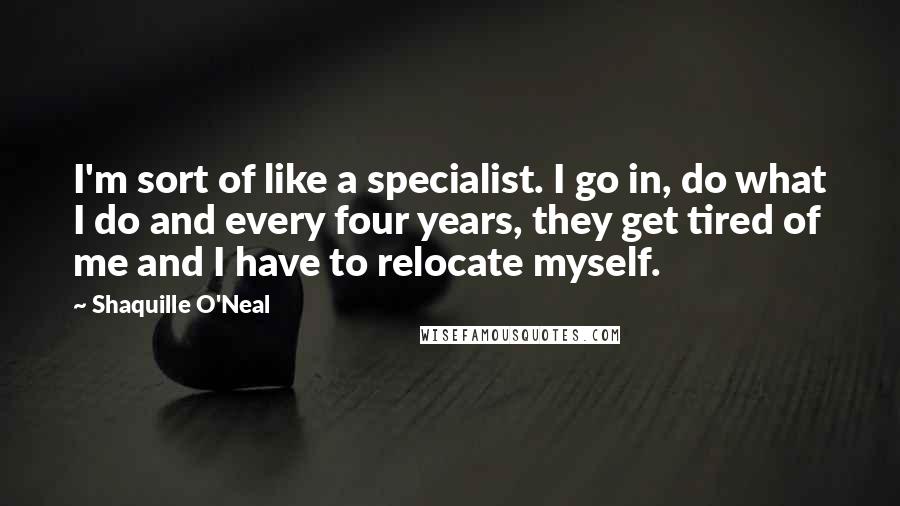 Shaquille O'Neal Quotes: I'm sort of like a specialist. I go in, do what I do and every four years, they get tired of me and I have to relocate myself.