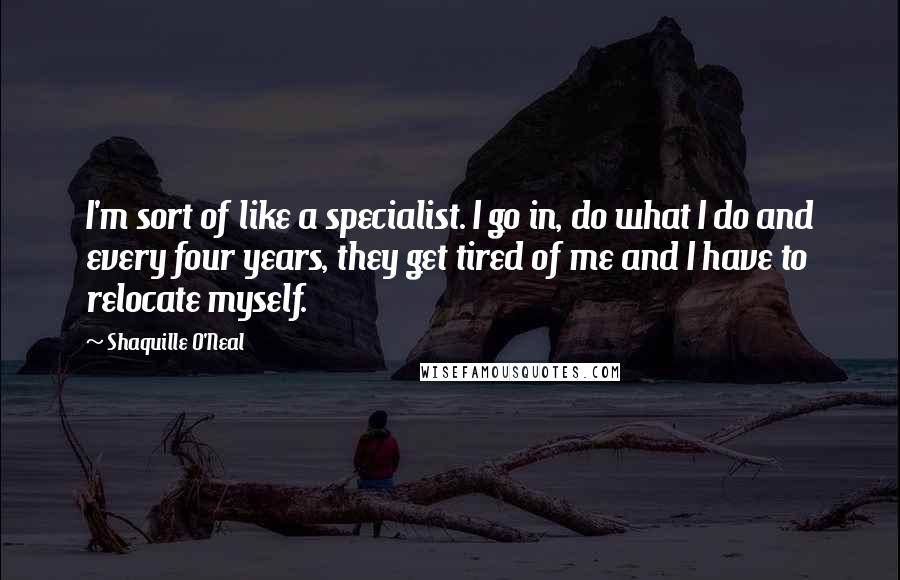 Shaquille O'Neal Quotes: I'm sort of like a specialist. I go in, do what I do and every four years, they get tired of me and I have to relocate myself.