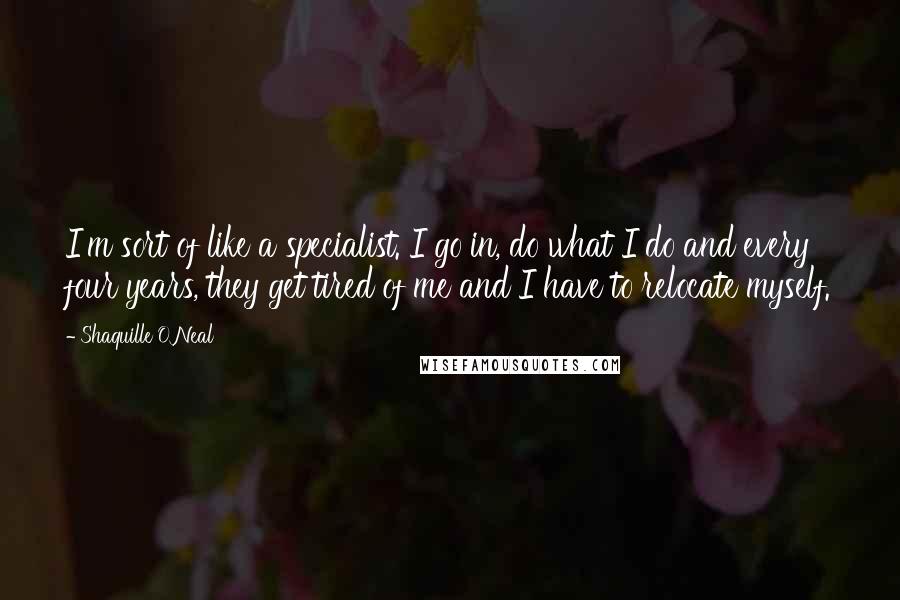 Shaquille O'Neal Quotes: I'm sort of like a specialist. I go in, do what I do and every four years, they get tired of me and I have to relocate myself.