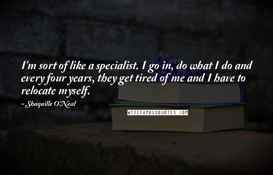 Shaquille O'Neal Quotes: I'm sort of like a specialist. I go in, do what I do and every four years, they get tired of me and I have to relocate myself.