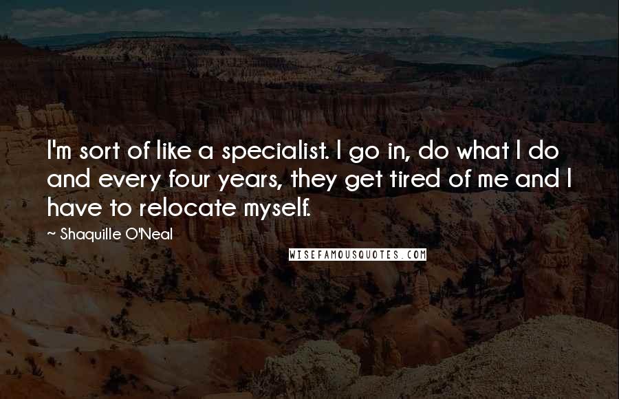 Shaquille O'Neal Quotes: I'm sort of like a specialist. I go in, do what I do and every four years, they get tired of me and I have to relocate myself.