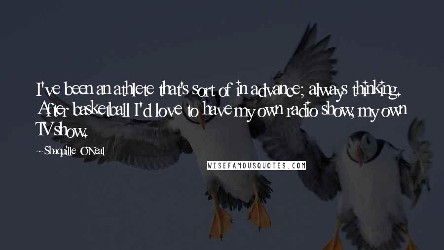 Shaquille O'Neal Quotes: I've been an athlete that's sort of in advance; always thinking. After basketball I'd love to have my own radio show, my own TV show.