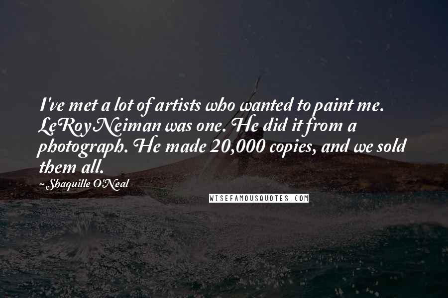 Shaquille O'Neal Quotes: I've met a lot of artists who wanted to paint me. LeRoy Neiman was one. He did it from a photograph. He made 20,000 copies, and we sold them all.