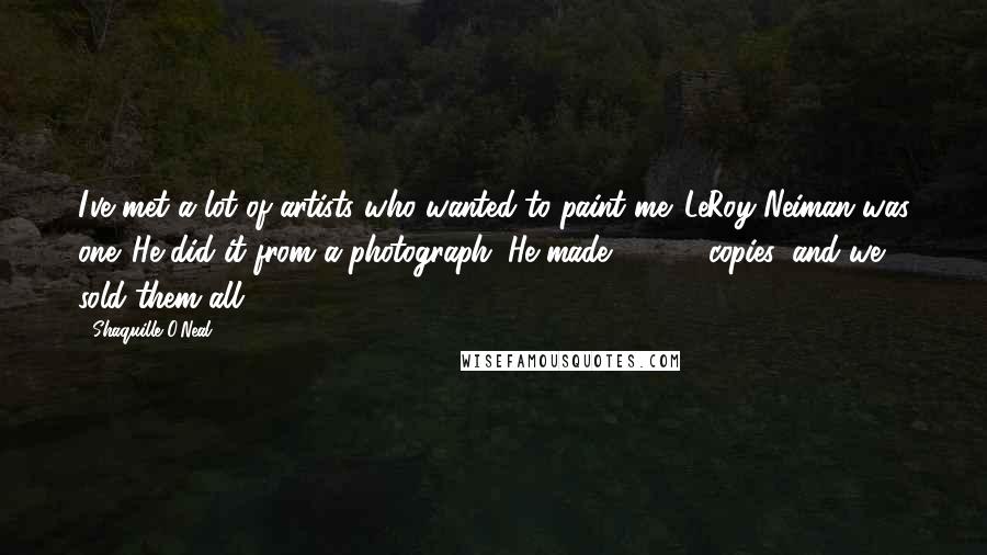 Shaquille O'Neal Quotes: I've met a lot of artists who wanted to paint me. LeRoy Neiman was one. He did it from a photograph. He made 20,000 copies, and we sold them all.