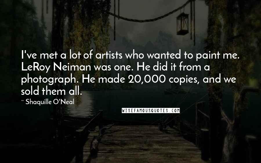 Shaquille O'Neal Quotes: I've met a lot of artists who wanted to paint me. LeRoy Neiman was one. He did it from a photograph. He made 20,000 copies, and we sold them all.