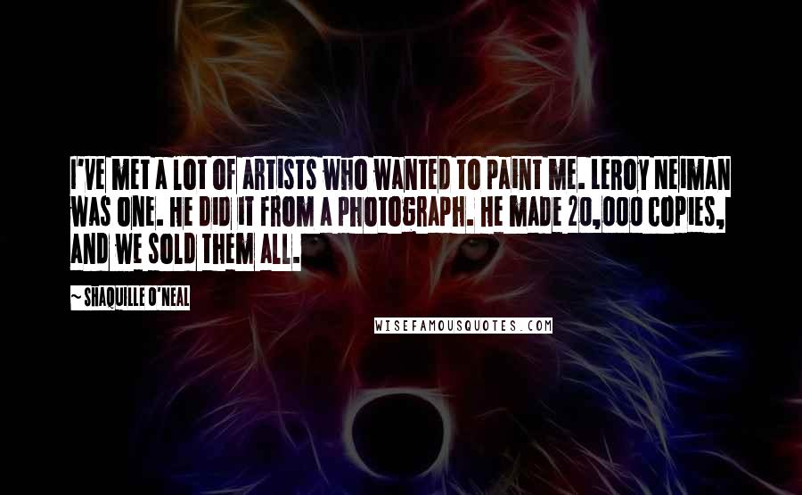 Shaquille O'Neal Quotes: I've met a lot of artists who wanted to paint me. LeRoy Neiman was one. He did it from a photograph. He made 20,000 copies, and we sold them all.