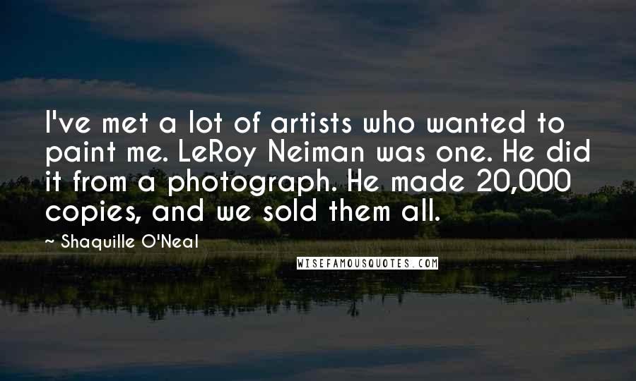 Shaquille O'Neal Quotes: I've met a lot of artists who wanted to paint me. LeRoy Neiman was one. He did it from a photograph. He made 20,000 copies, and we sold them all.