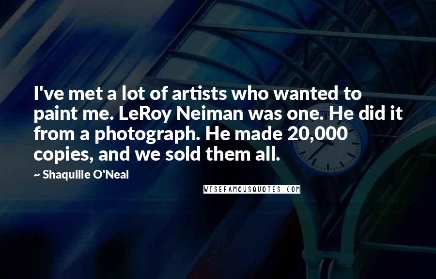 Shaquille O'Neal Quotes: I've met a lot of artists who wanted to paint me. LeRoy Neiman was one. He did it from a photograph. He made 20,000 copies, and we sold them all.
