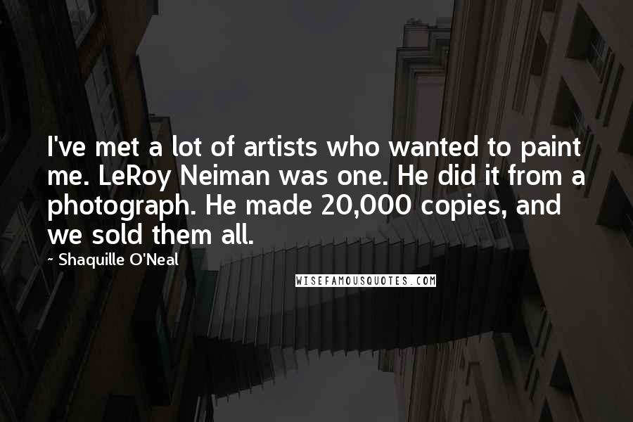 Shaquille O'Neal Quotes: I've met a lot of artists who wanted to paint me. LeRoy Neiman was one. He did it from a photograph. He made 20,000 copies, and we sold them all.