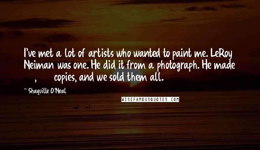 Shaquille O'Neal Quotes: I've met a lot of artists who wanted to paint me. LeRoy Neiman was one. He did it from a photograph. He made 20,000 copies, and we sold them all.