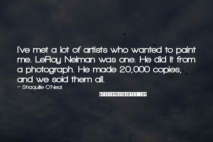 Shaquille O'Neal Quotes: I've met a lot of artists who wanted to paint me. LeRoy Neiman was one. He did it from a photograph. He made 20,000 copies, and we sold them all.
