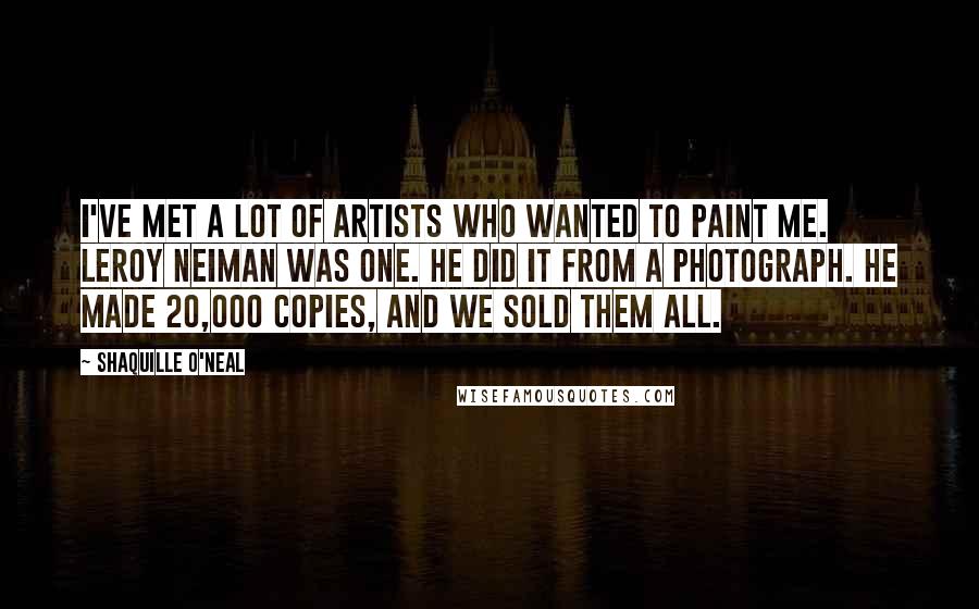 Shaquille O'Neal Quotes: I've met a lot of artists who wanted to paint me. LeRoy Neiman was one. He did it from a photograph. He made 20,000 copies, and we sold them all.