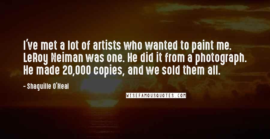 Shaquille O'Neal Quotes: I've met a lot of artists who wanted to paint me. LeRoy Neiman was one. He did it from a photograph. He made 20,000 copies, and we sold them all.