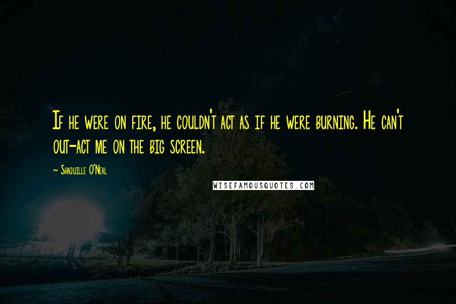 Shaquille O'Neal Quotes: If he were on fire, he couldn't act as if he were burning. He can't out-act me on the big screen.