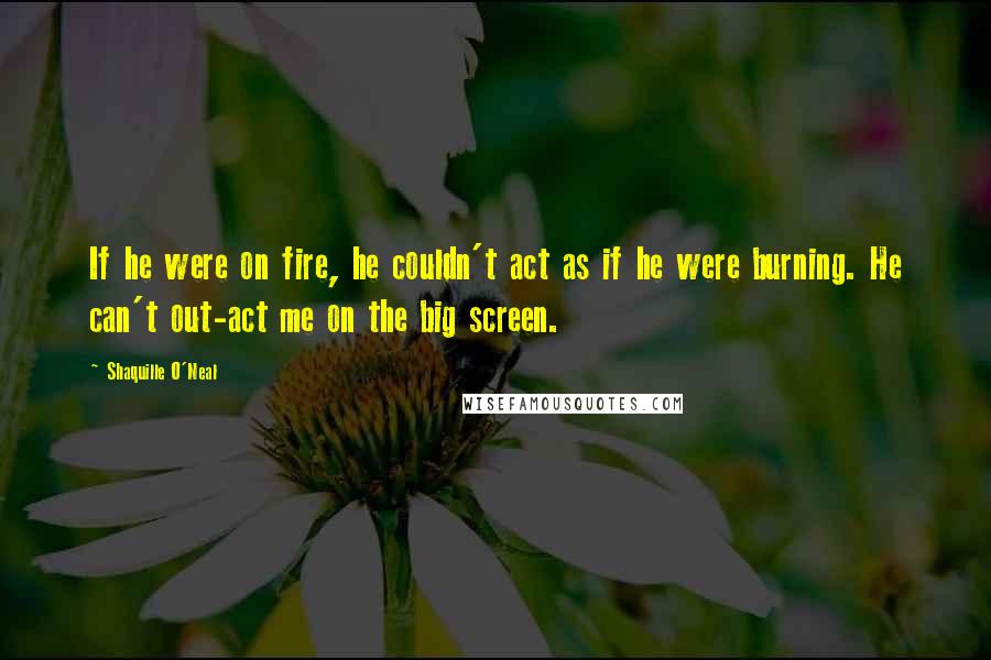 Shaquille O'Neal Quotes: If he were on fire, he couldn't act as if he were burning. He can't out-act me on the big screen.