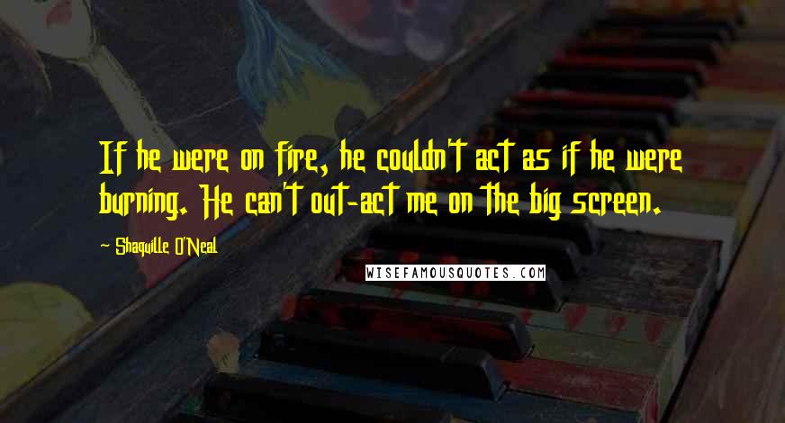 Shaquille O'Neal Quotes: If he were on fire, he couldn't act as if he were burning. He can't out-act me on the big screen.