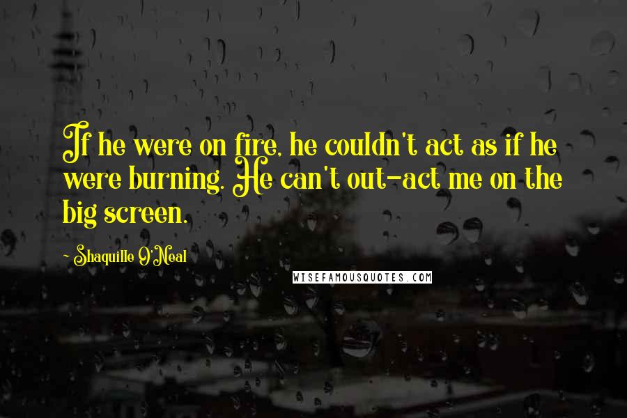 Shaquille O'Neal Quotes: If he were on fire, he couldn't act as if he were burning. He can't out-act me on the big screen.