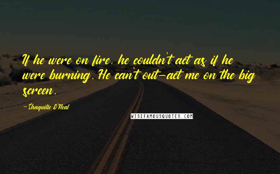 Shaquille O'Neal Quotes: If he were on fire, he couldn't act as if he were burning. He can't out-act me on the big screen.