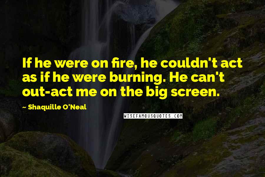 Shaquille O'Neal Quotes: If he were on fire, he couldn't act as if he were burning. He can't out-act me on the big screen.