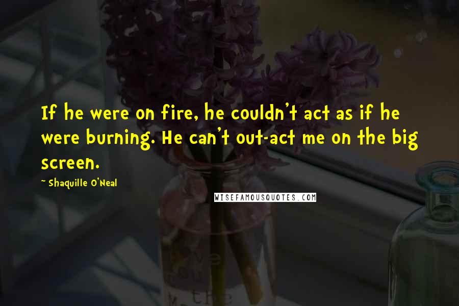 Shaquille O'Neal Quotes: If he were on fire, he couldn't act as if he were burning. He can't out-act me on the big screen.