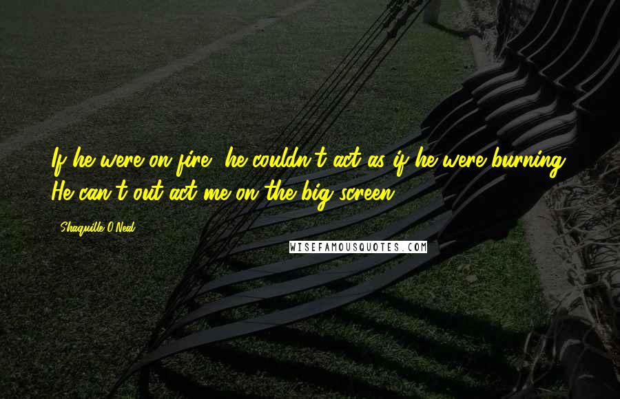 Shaquille O'Neal Quotes: If he were on fire, he couldn't act as if he were burning. He can't out-act me on the big screen.