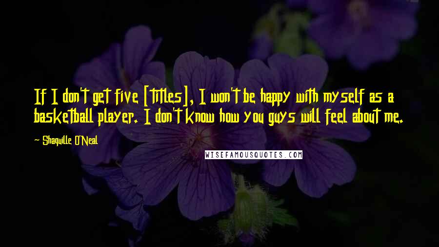 Shaquille O'Neal Quotes: If I don't get five [titles], I won't be happy with myself as a basketball player. I don't know how you guys will feel about me.