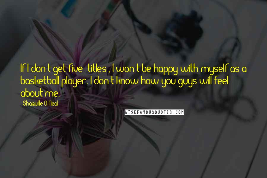 Shaquille O'Neal Quotes: If I don't get five [titles], I won't be happy with myself as a basketball player. I don't know how you guys will feel about me.