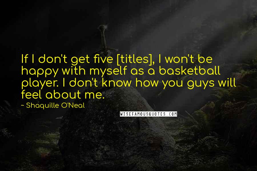 Shaquille O'Neal Quotes: If I don't get five [titles], I won't be happy with myself as a basketball player. I don't know how you guys will feel about me.