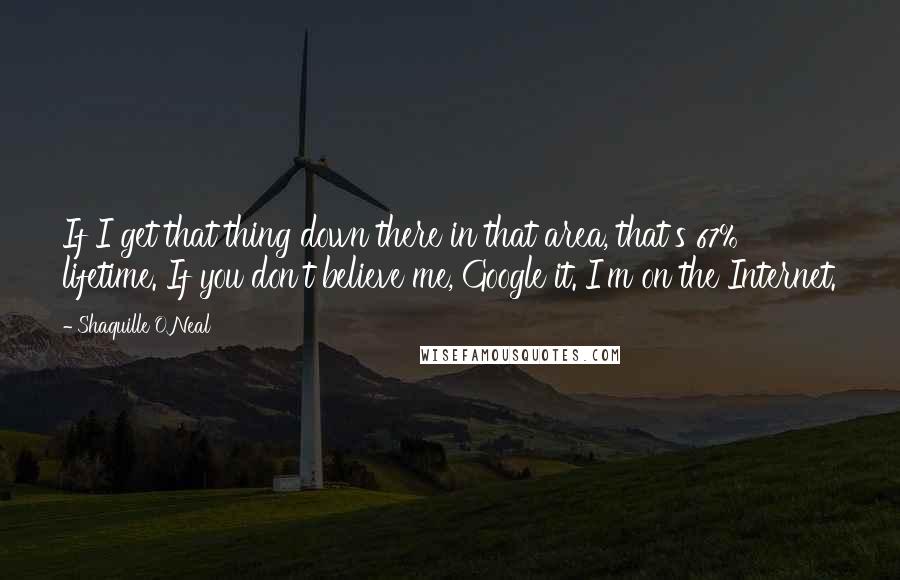 Shaquille O'Neal Quotes: If I get that thing down there in that area, that's 67% lifetime. If you don't believe me, Google it. I'm on the Internet.