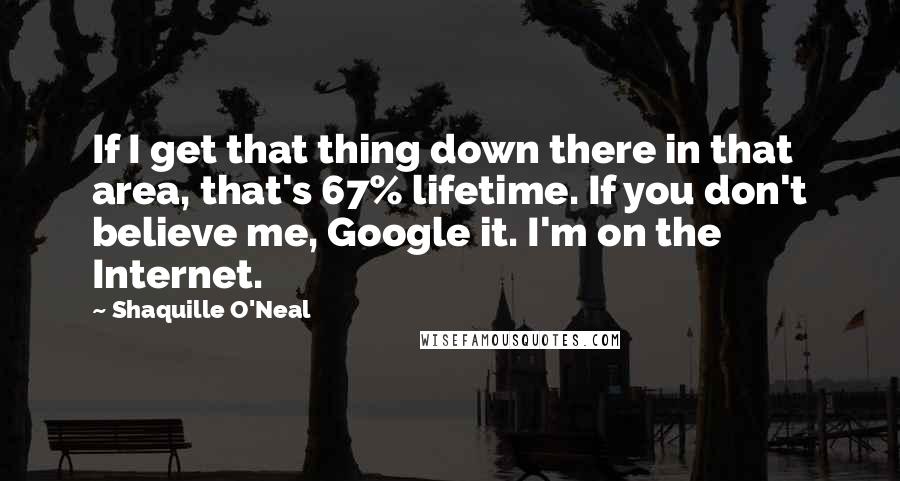 Shaquille O'Neal Quotes: If I get that thing down there in that area, that's 67% lifetime. If you don't believe me, Google it. I'm on the Internet.