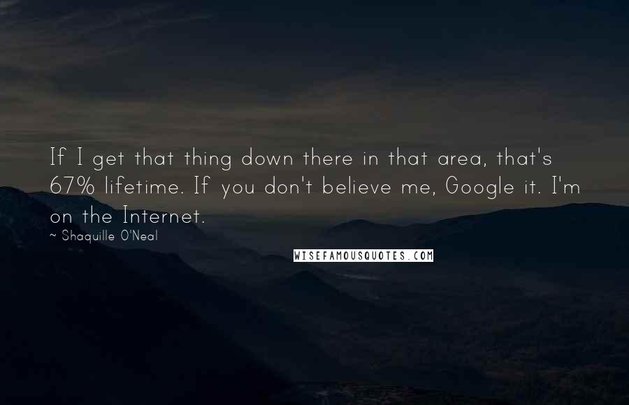 Shaquille O'Neal Quotes: If I get that thing down there in that area, that's 67% lifetime. If you don't believe me, Google it. I'm on the Internet.