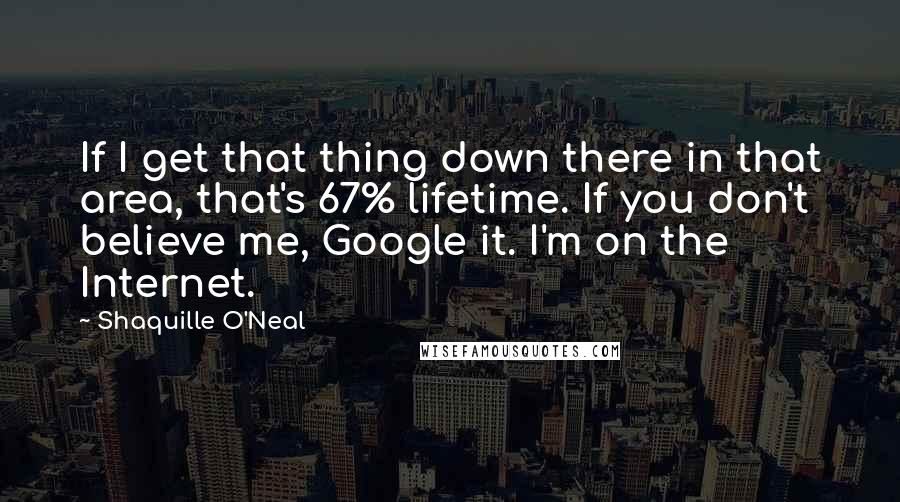 Shaquille O'Neal Quotes: If I get that thing down there in that area, that's 67% lifetime. If you don't believe me, Google it. I'm on the Internet.